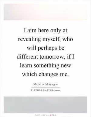 I aim here only at revealing myself, who will perhaps be different tomorrow, if I learn something new which changes me Picture Quote #1
