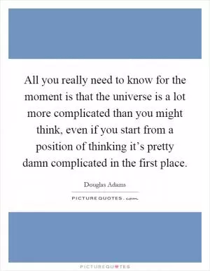 All you really need to know for the moment is that the universe is a lot more complicated than you might think, even if you start from a position of thinking it’s pretty damn complicated in the first place Picture Quote #1