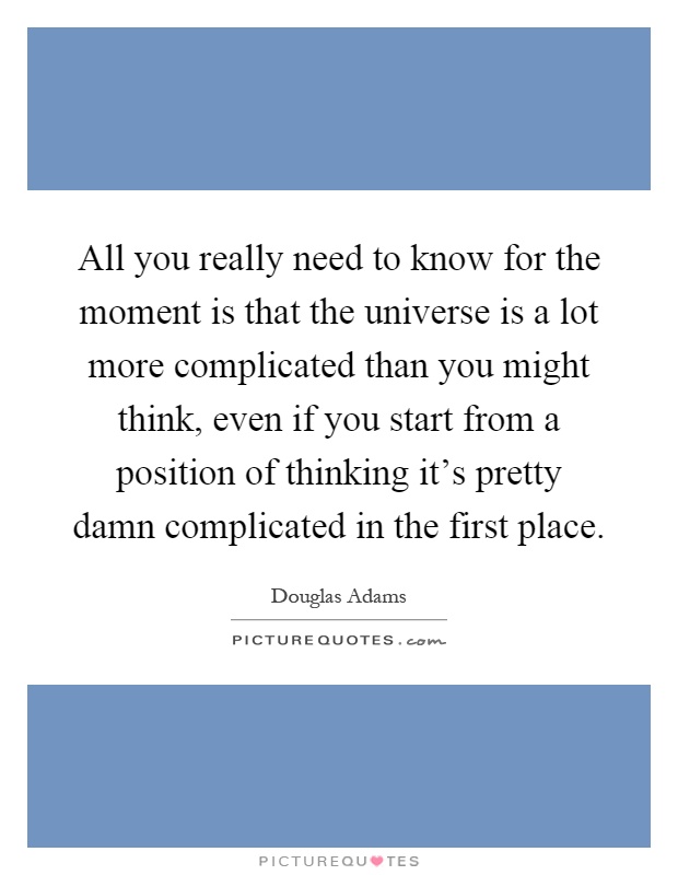 All you really need to know for the moment is that the universe is a lot more complicated than you might think, even if you start from a position of thinking it's pretty damn complicated in the first place Picture Quote #1