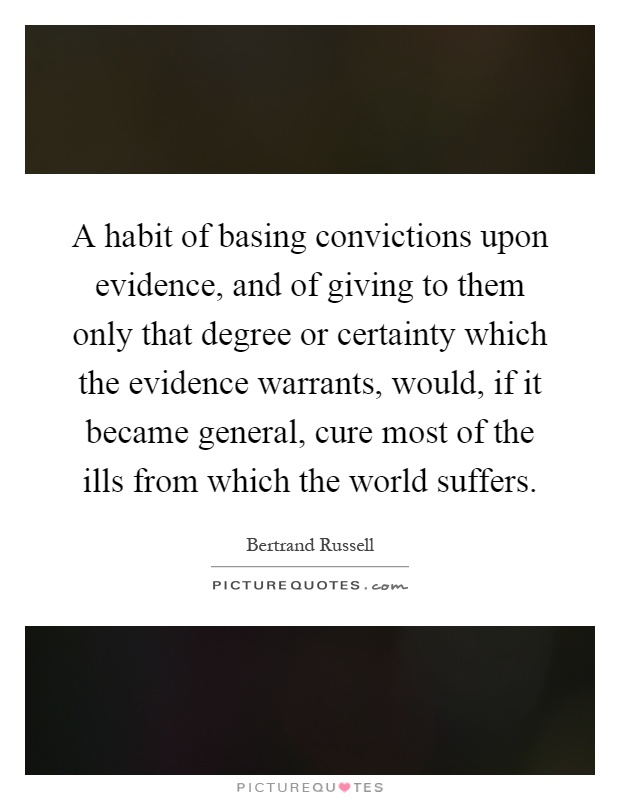 A habit of basing convictions upon evidence, and of giving to them only that degree or certainty which the evidence warrants, would, if it became general, cure most of the ills from which the world suffers Picture Quote #1