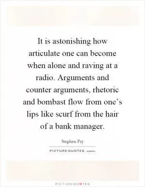 It is astonishing how articulate one can become when alone and raving at a radio. Arguments and counter arguments, rhetoric and bombast flow from one’s lips like scurf from the hair of a bank manager Picture Quote #1
