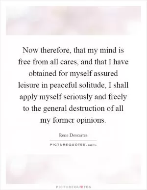 Now therefore, that my mind is free from all cares, and that I have obtained for myself assured leisure in peaceful solitude, I shall apply myself seriously and freely to the general destruction of all my former opinions Picture Quote #1