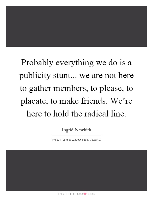 Probably everything we do is a publicity stunt... we are not here to gather members, to please, to placate, to make friends. We're here to hold the radical line Picture Quote #1