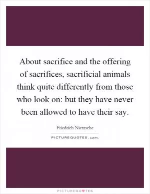 About sacrifice and the offering of sacrifices, sacrificial animals think quite differently from those who look on: but they have never been allowed to have their say Picture Quote #1