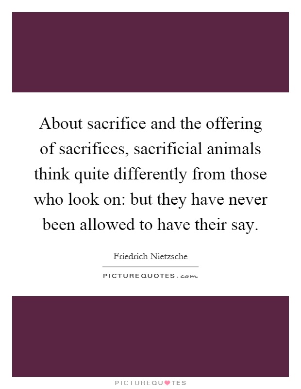 About sacrifice and the offering of sacrifices, sacrificial animals think quite differently from those who look on: but they have never been allowed to have their say Picture Quote #1
