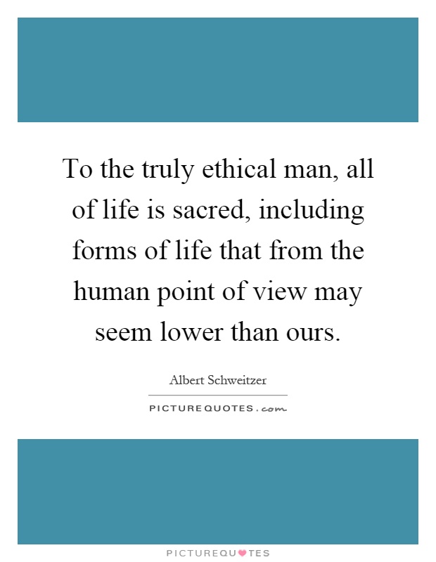 To the truly ethical man, all of life is sacred, including forms of life that from the human point of view may seem lower than ours Picture Quote #1