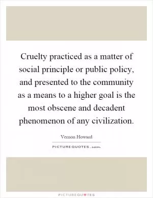 Cruelty practiced as a matter of social principle or public policy, and presented to the community as a means to a higher goal is the most obscene and decadent phenomenon of any civilization Picture Quote #1