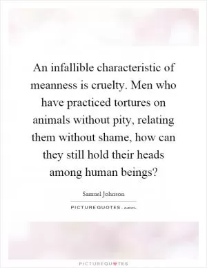 An infallible characteristic of meanness is cruelty. Men who have practiced tortures on animals without pity, relating them without shame, how can they still hold their heads among human beings? Picture Quote #1
