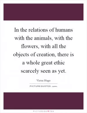 In the relations of humans with the animals, with the flowers, with all the objects of creation, there is a whole great ethic scarcely seen as yet Picture Quote #1