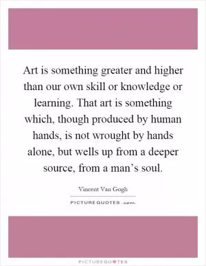 Art is something greater and higher than our own skill or knowledge or learning. That art is something which, though produced by human hands, is not wrought by hands alone, but wells up from a deeper source, from a man’s soul Picture Quote #1