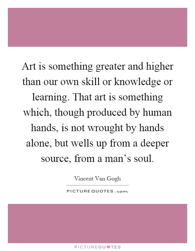 Art is something greater and higher than our own skill or knowledge or learning. That art is something which, though produced by human hands, is not wrought by hands alone, but wells up from a deeper source, from a man's soul Picture Quote #1