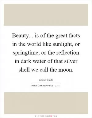 Beauty... is of the great facts in the world like sunlight, or springtime, or the reflection in dark water of that silver shell we call the moon Picture Quote #1