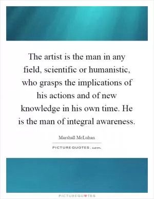 The artist is the man in any field, scientific or humanistic, who grasps the implications of his actions and of new knowledge in his own time. He is the man of integral awareness Picture Quote #1
