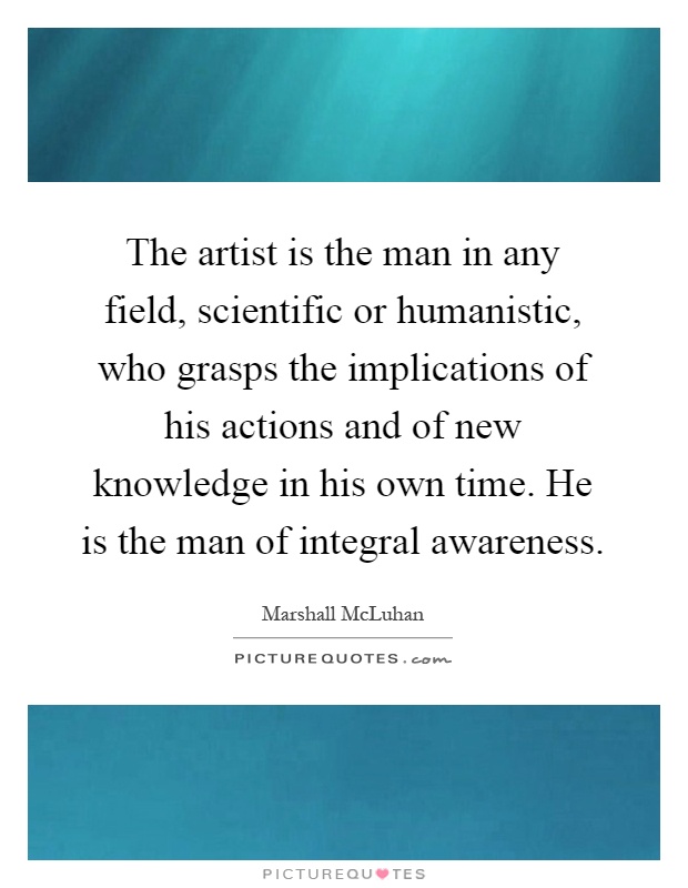 The artist is the man in any field, scientific or humanistic, who grasps the implications of his actions and of new knowledge in his own time. He is the man of integral awareness Picture Quote #1