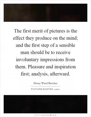 The first merit of pictures is the effect they produce on the mind; and the first step of a sensible man should be to receive involuntary impressions from them. Pleasure and inspiration first; analysis, afterward Picture Quote #1