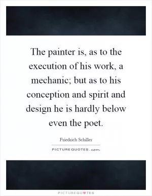 The painter is, as to the execution of his work, a mechanic; but as to his conception and spirit and design he is hardly below even the poet Picture Quote #1