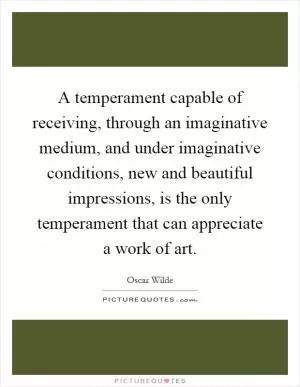 A temperament capable of receiving, through an imaginative medium, and under imaginative conditions, new and beautiful impressions, is the only temperament that can appreciate a work of art Picture Quote #1