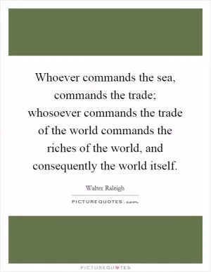 Whoever commands the sea, commands the trade; whosoever commands the trade of the world commands the riches of the world, and consequently the world itself Picture Quote #1