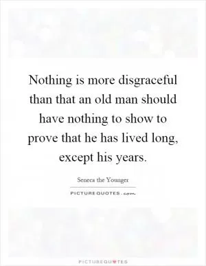 Nothing is more disgraceful than that an old man should have nothing to show to prove that he has lived long, except his years Picture Quote #1