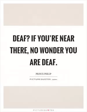 Deaf? If you’re near there, no wonder you are deaf Picture Quote #1