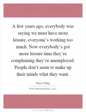 A few years ago, everybody was saying we must have more leisure, everyone’s working too much. Now everybody’s got more leisure time they’re complaining they’re unemployed. People don’t seem to make up their minds what they want Picture Quote #1