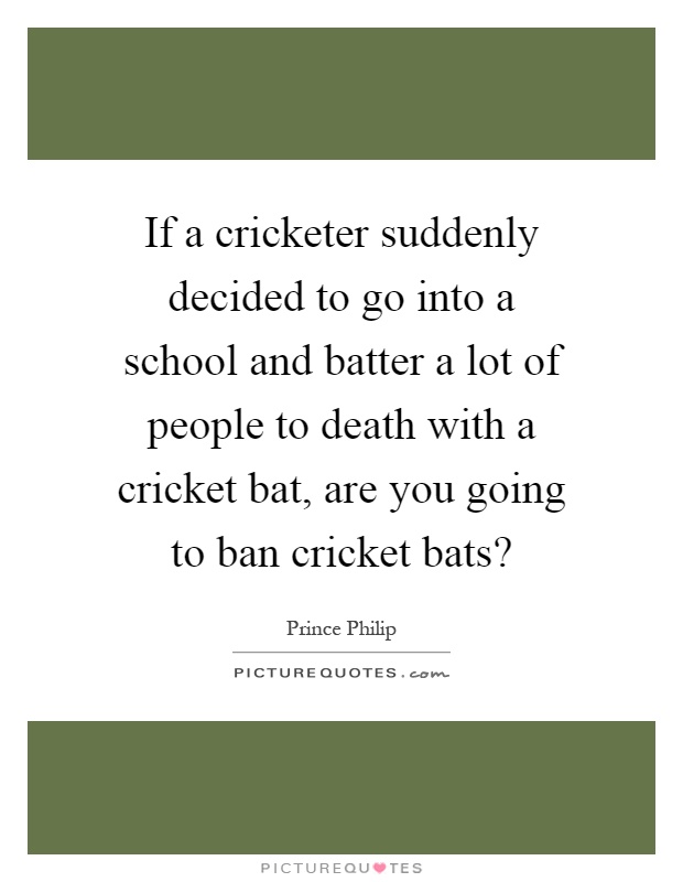If a cricketer suddenly decided to go into a school and batter a lot of people to death with a cricket bat, are you going to ban cricket bats? Picture Quote #1