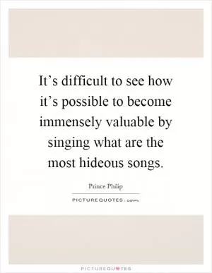 It’s difficult to see how it’s possible to become immensely valuable by singing what are the most hideous songs Picture Quote #1