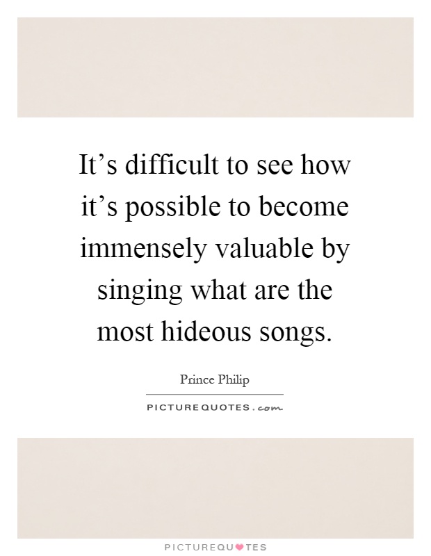 It's difficult to see how it's possible to become immensely valuable by singing what are the most hideous songs Picture Quote #1