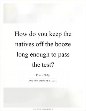 How do you keep the natives off the booze long enough to pass the test? Picture Quote #1