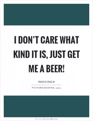 I don’t care what kind it is, just get me a beer! Picture Quote #1