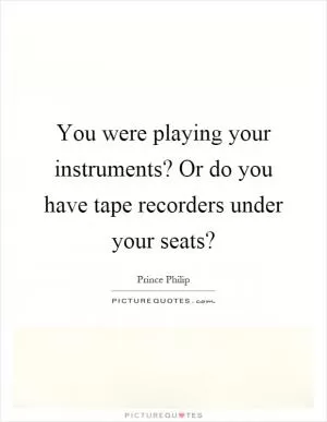 You were playing your instruments? Or do you have tape recorders under your seats? Picture Quote #1