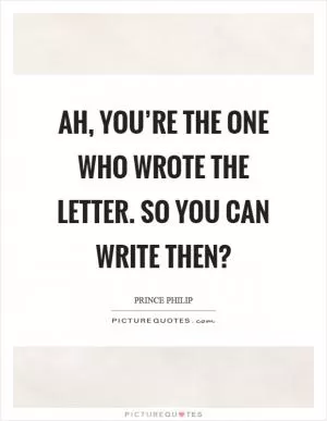 Ah, you’re the one who wrote the letter. So you can write then? Picture Quote #1