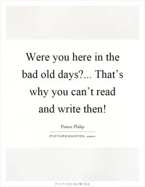Were you here in the bad old days?... That’s why you can’t read and write then! Picture Quote #1