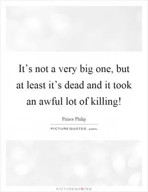 It’s not a very big one, but at least it’s dead and it took an awful lot of killing! Picture Quote #1