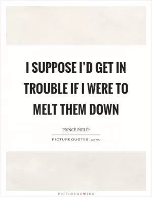 I suppose I’d get in trouble if I were to melt them down Picture Quote #1