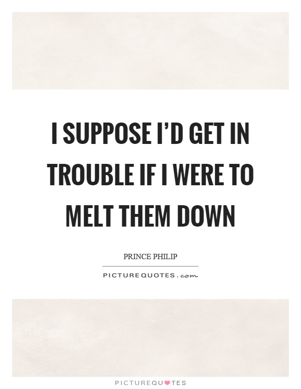 I suppose I'd get in trouble if I were to melt them down Picture Quote #1