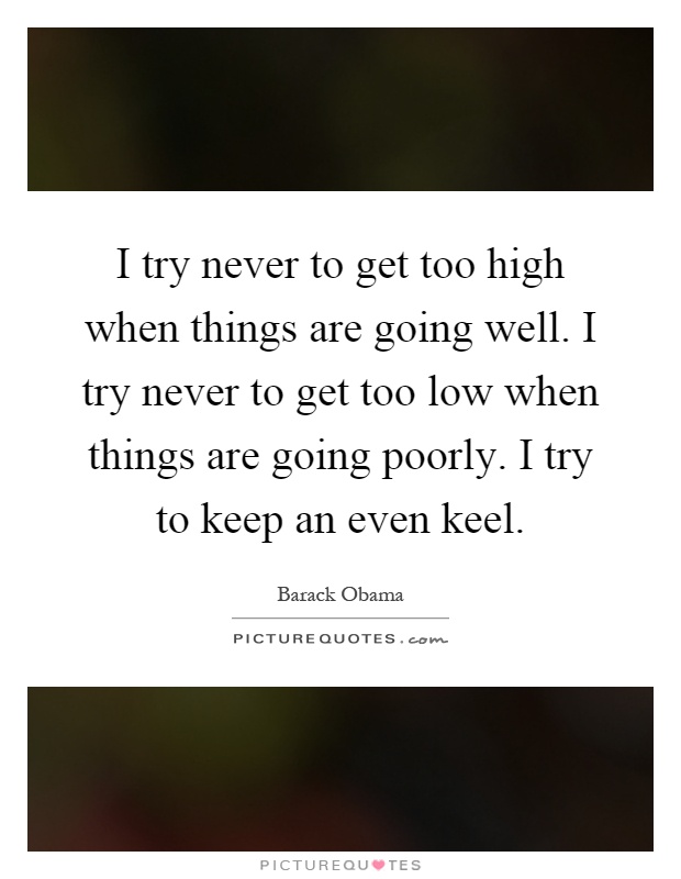 I try never to get too high when things are going well. I try never to get too low when things are going poorly. I try to keep an even keel Picture Quote #1