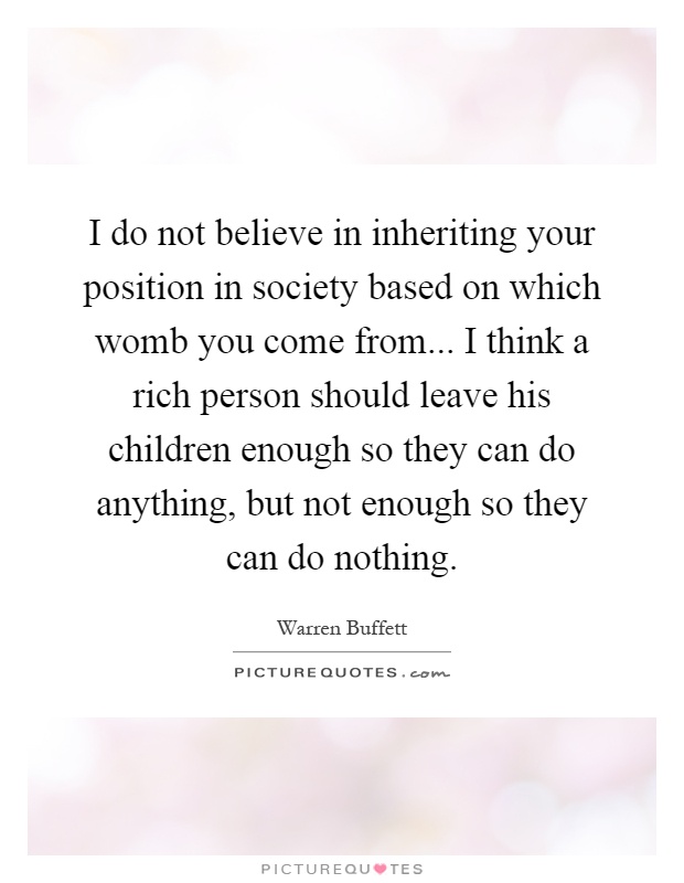 I do not believe in inheriting your position in society based on which womb you come from... I think a rich person should leave his children enough so they can do anything, but not enough so they can do nothing Picture Quote #1