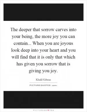 The deeper that sorrow carves into your being, the more joy you can contain... When you are joyous look deep into your heart and you will find that it is only that which has given you sorrow that is giving you joy Picture Quote #1