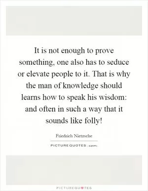 It is not enough to prove something, one also has to seduce or elevate people to it. That is why the man of knowledge should learns how to speak his wisdom: and often in such a way that it sounds like folly! Picture Quote #1