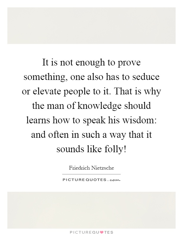 It is not enough to prove something, one also has to seduce or elevate people to it. That is why the man of knowledge should learns how to speak his wisdom: and often in such a way that it sounds like folly! Picture Quote #1