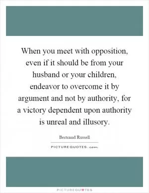 When you meet with opposition, even if it should be from your husband or your children, endeavor to overcome it by argument and not by authority, for a victory dependent upon authority is unreal and illusory Picture Quote #1