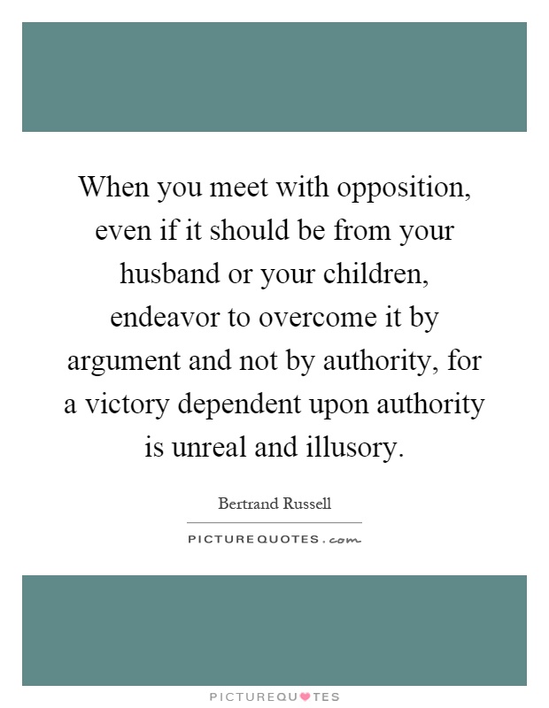 When you meet with opposition, even if it should be from your husband or your children, endeavor to overcome it by argument and not by authority, for a victory dependent upon authority is unreal and illusory Picture Quote #1