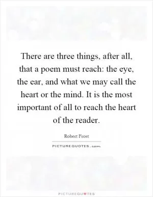 There are three things, after all, that a poem must reach: the eye, the ear, and what we may call the heart or the mind. It is the most important of all to reach the heart of the reader Picture Quote #1
