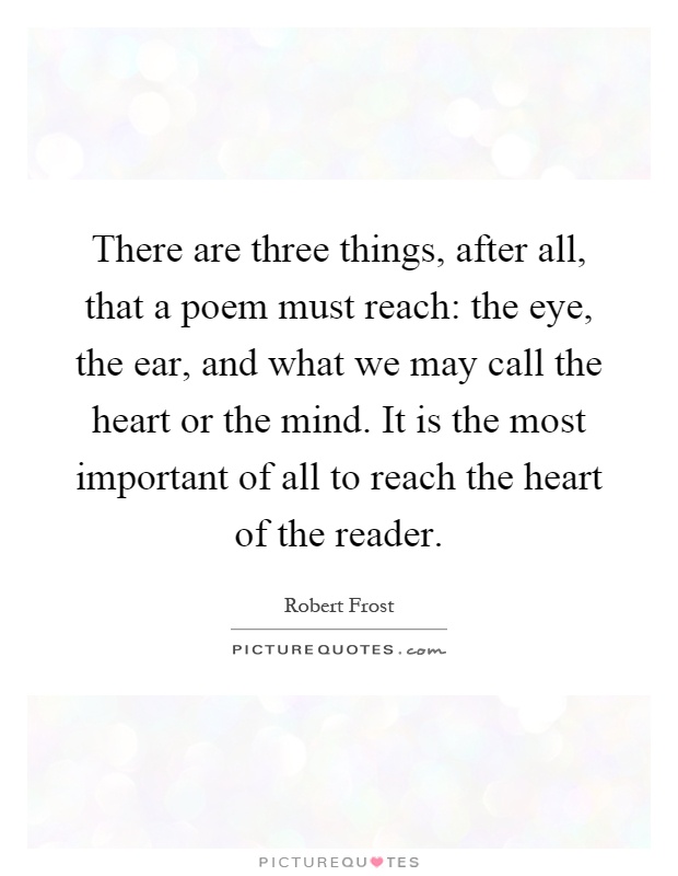 There are three things, after all, that a poem must reach: the eye, the ear, and what we may call the heart or the mind. It is the most important of all to reach the heart of the reader Picture Quote #1