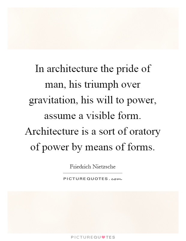 In architecture the pride of man, his triumph over gravitation, his will to power, assume a visible form. Architecture is a sort of oratory of power by means of forms Picture Quote #1