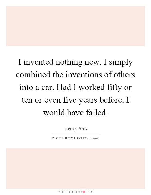 I invented nothing new. I simply combined the inventions of others into a car. Had I worked fifty or ten or even five years before, I would have failed Picture Quote #1