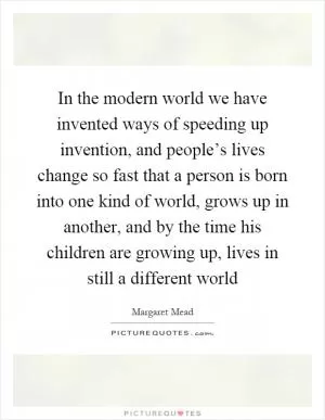 In the modern world we have invented ways of speeding up invention, and people’s lives change so fast that a person is born into one kind of world, grows up in another, and by the time his children are growing up, lives in still a different world Picture Quote #1