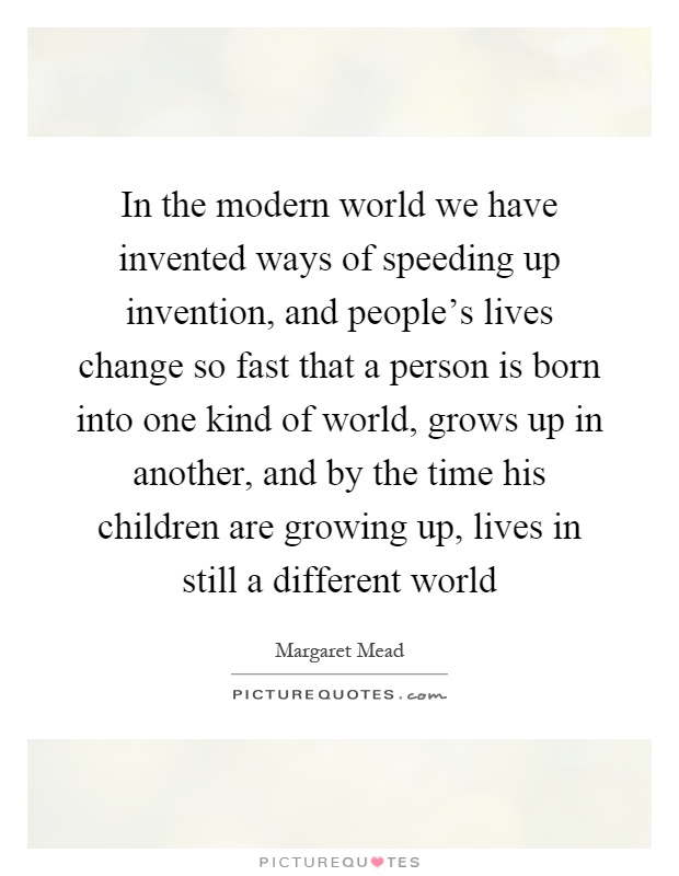 In the modern world we have invented ways of speeding up invention, and people's lives change so fast that a person is born into one kind of world, grows up in another, and by the time his children are growing up, lives in still a different world Picture Quote #1
