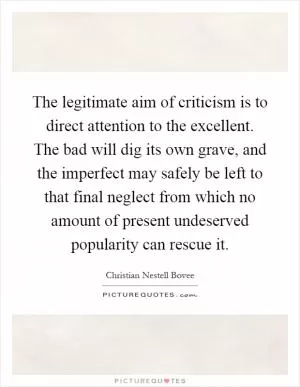 The legitimate aim of criticism is to direct attention to the excellent. The bad will dig its own grave, and the imperfect may safely be left to that final neglect from which no amount of present undeserved popularity can rescue it Picture Quote #1